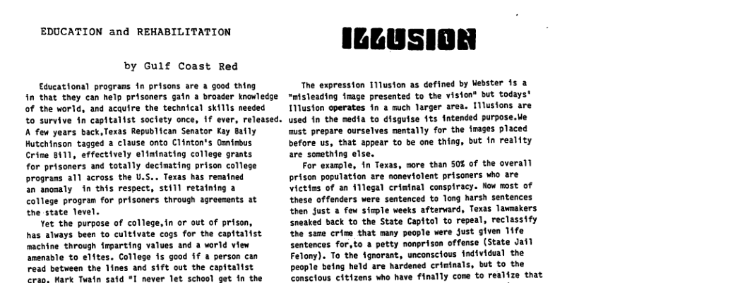 EDUCATION and REHABILITATION by Gulf Coast Red Educational programs in prisons @ a good thing The expression I11usion as defined by Webster 15 a fn that they can help prisoners gain a broader knovledge “misleading fmage presented to the vision® but todays’ of the world, and acquire the technical skills needed to survive in capitalist society once, 1f ever, rel A few years back,Texas Republican Senator Kay Baily Hutchinson tagged a clause onto Clinton’s Oanfsbus Crime 8111, effectively eliminating college grants for prisoners and totally decimating prison college prograss all across the U.S.. Texas has remained an anomaly in this respect, still retaining a college program for prisoners through agreements at the state Tevel. Yet the purpose of college,in or out of prison, has alvays been to cultivate cogs for the capitalist machine through fmparting values and a world view amenable to elites. College is good 1f a person can read between the 1ines and sift out the capitalist eran. Mark Twain said * never let school get in the Iluston operates 1 a much larger area. 11lusions are used in the media to disguise fts Intended purpose.| must prepare ourselves mentally for the fmages placed before us, that appear to be one thing, but fn reality are sonething else. For example, in Texas, more than S0 of the overall prison population are noneviolent prisoners who are Victins of an 11legal criminal conspiracy. Now most of these offenders were sentenced to Tong harsh sentences then Just a few siwple weeks aftervard, Texas Tawnakers sneaked back to the State Capitol to repeal, reclassify the seme crine that many people were Just given 1ife sentences for,to a petty nonprison offense (State Jaf) Felony). To the ignorant, unconsclous individual the people being held are hardened criminals, but to the conscious citizens who have finally come to realize that